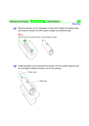 Page 58Settings and Printing
MaintenanceSpecifications58
14Place the transfer unit on newspaper or drop cloth. Rotate the handles down
and wrap the transfer unit with a piece of paper and adhesive tape.
NOTE
BDo not touch or bump the roller; it can damage the roller
15Install the plastic cover and insert the transfer unit into a plastic bag and seal
the end tightly. Install the transfer unit into the packing.
Plastic cover
Plastic bag
Repacking 