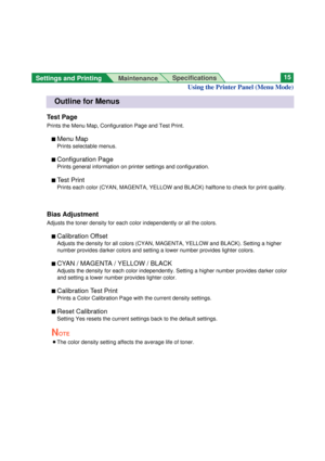 Page 15Settings and Printing 
MaintenanceSpecifications15
Outline for Menus
Test Page
Prints the Menu Map, Configuration Page and Test Print.
n Menu Map
Prints selectable menus.
n 
Configuration Page
Prints general information on printer settings and configuration.
n 
Test Print
Prints each color (CYAN, MAGENTA, YELLOW and BLACK) halftone to check for print quality.
Bias Adjustment
Adjusts the toner density for each color independently or all the colors.
n 
Calibration Offset
Adjusts the density for all colors...