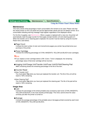 Page 16Settings and Printing 
MaintenanceSpecifications16
Maintenance
This menu shows what percentage of each consumable’s life remains to be used. Please note that
the values shown on the LCD panel are just the approximate values and are not always correct. So a
consumable indicating warning message might appear regardless of the displayed values.
For the life of supplies, see Maintenance. When a supply is replaced with a new one, the printer will
automatically reset the page counter for that supply (except...