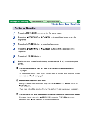 Page 18Settings and Printing 
MaintenanceSpecifications18
Using the Printer Panel (Menu Mode)
Outline for Operation
1Press the MENU/EXITbutton to enter the Menu mode.
2Press the F/CONTINUE orG/CANCEL button until the desired menu is
displayed.
3Press the H/ENTERbutton to enter the item menu.
4Press the F F
/CONTINUE orG G
/CANCELbutton until the desired item is
displayed.
5Press the H/ENTERbutton.
6Perform one or more of the following procedures (A, B, C) to configure your
printer.
When the menu does not have...