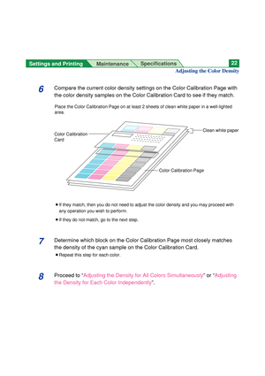 Page 22Settings and Printing 
MaintenanceSpecifications22
6Compare the current color density settings on the Color Calibration Page with
the color density samples on the Color Calibration Card to see if they match. 
Place the Color Calibration Page on at least 2 sheets of clean white paper in a well-lighted
area.
BIf they match, then you do not need to adjust the color density and you may proceed with
any operation you wish to perform.
BIf they do not match, go to the next step.
7Determine which block on the...