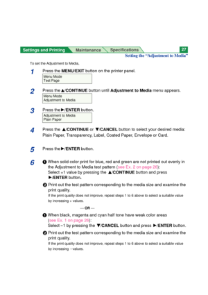 Page 27Settings and Printing 
MaintenanceSpecifications27
Setting the “Adjustment to Media”
To set the Adjustment to Media,
1Press the MENU/EXIT button on the printer panel.
2Press theF/CONTINUEbutton until Adjustment to Mediamenu appears.
3Press theH/ENTERbutton.
4Press the F F
/CONTINUEor G G
/CANCELbutton to select your desired media:
Plain Paper, Transparency, Label, Coated Paper, Envelope or Card.
5Press theH/ENTERbutton.
6#When solid color print for blue, red and green are not printed out evenly in
the...