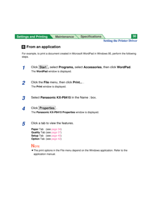 Page 30Settings and Printing 
MaintenanceSpecifications30
From an application
For example, to print a document created in Microsoft WordPad in Windows 95, perform the following
steps.
1Click Start  , selectPrograms, select Accessories, then clickWordPad.
The WordPadwindow is displayed.
2Click theFile menu, then click Print....
The Printwindow is displayed.
3Select Panasonic KX-P8415in the Name : box.
4ClickProperties .
ThePanasonic KX-P8415 Propertieswindow is displayed.
5Click a tab to view the features....