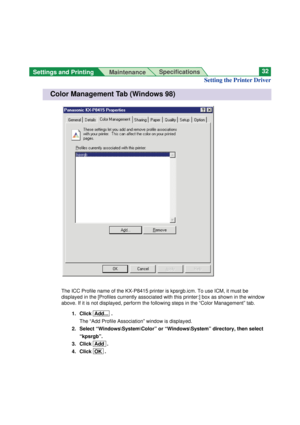 Page 32Settings and Printing 
MaintenanceSpecifications32
The ICC Profile name of the KX-P8415 printer is kpsrgb.icm. To use ICM, it must be
displayed in the [Profiles currently associated with this printer:] box as shown in the window
above. If it is not displayed, perform the following steps in the “Color Management” tab.
1. Click  Add...  .
The “Add Profile Association” window is displayed.
2. Select “Windows\System\Color” or “Windows\System” directory, then select
“kpsrgb”.
3. Click  Add  .
4. Click  OK  ....