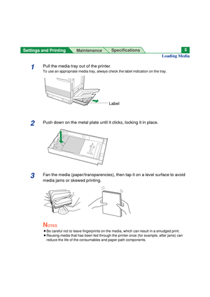 Page 5Settings and Printing 
MaintenanceSpecifications5
1Pull the media tray out of the printer.
To use an appropriate media tray, always check the label indication on the tray.
2Push down on the metal plate until it clicks, locking it in place.
3Fan the media (paper/transparencies), then tap it on a level surface to avoid
media jams or skewed printing. 
NOTES
BBe careful not to leave fingerprints on the media, which can result in a smudged print.
BReusing media that has been fed through the printer once (for...