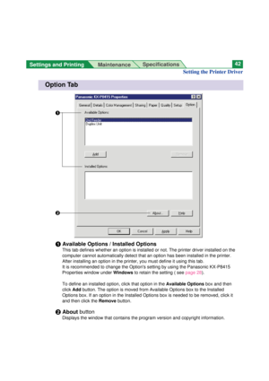 Page 42Settings and Printing 
MaintenanceSpecifications42
Setting the Printer Driver
Option Tab
#
$
#Available Options / Installed Options
This tab defines whether an option is installed or not. The printer driver installed on the
computer cannot automatically detect that an option has been installed in the printer.
After installing an option in the printer, you must define it using this tab.
It is recommended to change the Options setting by using the Panasonic KX-P8415
Properties window under Windowsto retain...