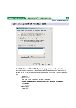 Page 48Settings and Printing 
MaintenanceSpecifications48
The ICC Profile name of the KX-P8415 printer is kpsrgb.icm. To use ICM, it must be
displayed in the [Color Profiles currently associated with this printer:] box as shown in the
window above. If it is not displayed, perform the following steps in the “Color Management”
tab.
1. Click  Add...  .
The “Add Profile Association” window is displayed.
2. Select “WINNT\system32\spool\drivers\color” directory, then select
“KPSRGB”.
3. Click  Add...  .
4. Click  OK...