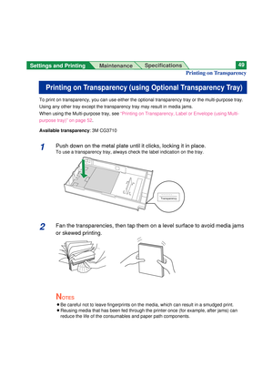 Page 49Settings and Printing 
MaintenanceSpecifications49
To print on transparency, you can use either the optional transparency tray or the multi-purpose tray.
Using any other tray except the transparency tray may result in media jams.
When using the Multi-purpose tray, see “Printing on Transparency, Label or Envelope (using Multi-
purpose tray)” on page 52.
Available transparency: 3M CG3710
1Push down on the metal plate until it clicks, locking it in place.
To use a transparency tray, always check the label...