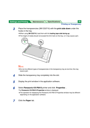 Page 50Settings and Printing 
MaintenanceSpecifications50
3Place the transparencies (3M CG3710) with the print side downunder the
hooks in the tray.
BWhen using 3M CG3710, load them with the leading tape side facing up.
BThe height of media should not exceed the limit mark on the tray, or it may cause a jam.
NOTE
B
Do not mix different types of transparencies in the transparency tray at one time; this may
cause a jam.
4Slide the transparency tray completely into the slot.
5Display the print window in the...