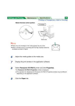 Page 54Settings and Printing 
MaintenanceSpecifications54
6Adjust the media guides to the media size.
7Display the print window in the application software.
8Select Panasonic KX-P8415printer and clickProperties.
ThePanasonic KX-P8415 Propertieswindow is displayed.
BThe operation for displaying the Panasonic KX-P8415 Properties window may be different
depending on the application software.
9Click the Papertab.
Envelope
Short-end
Printing on Transparency, Label or Envelope 
Media thickness switch position
NOTES...