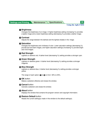 Page 60Settings and Printing 
MaintenanceSpecifications60
Using the Agfa CMM
#Brightness
Changes the brightness of an image. A higher brightness setting (increasing %) provides
a lighter image and a lower brightness setting (decreasing %) provides a darker image.
$Contrast
Adjusts the range between the darkest and the lightest shades in the  image.
%Saturation
Changes the brightness and vividness of color. Lower saturation settings (decreasing %)
provide dull and dark images, and higher saturation settings...
