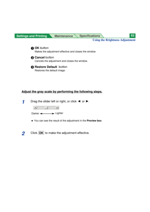 Page 63Settings and Printing 
MaintenanceSpecifications63
Using the Brightness Adjustment
#OK button
Makes the adjustment effective and closes the window.
$Cancel button
Cancels the adjustment and closes the window.
%Restore Default  button
Restores the default image.
Adjust the gray scale by performing the following steps.
1Drag the slider left or right, or click I or H.
BYou can see the result of the adjustment in the Preview box.
2ClickOK  to make the adjustment effective.
LighterDarker 