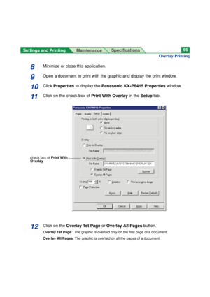 Page 66Settings and Printing 
MaintenanceSpecifications66
Overlay Printing
8Minimize or close this application.
9Open a document to print with the graphic and display the print window.
10Click Properties to display the Panasonic KX-P8415 Propertieswindow.
11Click on the check box of Print With Overlayin the Setuptab.
check box of Print With
Overlay
12Click on the Overlay 1st Pageor Overlay All Pagesbutton.
Overlay 1st Page:  The graphic is overlaid only on the first page of a document.
Overlay All Pages: The...