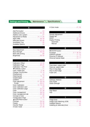 Page 73Settings and Printing 
MaintenanceSpecifications73
Add Port button  . . . . . . . . . . . . . . . . . . . . . .44
Additional Drivers  . . . . . . . . . . . . . . . . . .45, 46
Additive color system  . . . . . . . . . . . . . . . . . .57
Adjustment to Media  . . . . . . . . . . . .14, 17, 26
Agfa CMM  . . . . . . . . . . . . . . . . . . . . . . .38, 59
Alternate Drivers  . . . . . . . . . . . . . . . . . .45, 46
AutoSelect Tray   . . . . . . . . . . . . . . . . . . . . .35
Available Options  . . . . . . ....