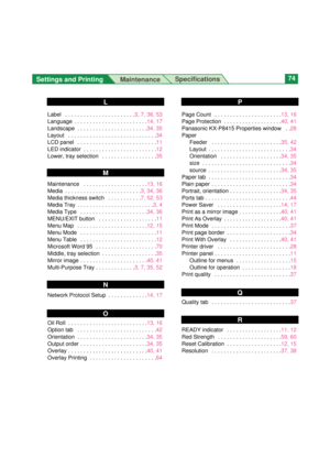 Page 74Settings and Printing 
MaintenanceSpecifications74
Label  . . . . . . . . . . . . . . . . . . . . . . .3, 7, 36, 53
Language  . . . . . . . . . . . . . . . . . . . . . . . .14, 17
Landscape  . . . . . . . . . . . . . . . . . . . . . . .34, 35
Layout  . . . . . . . . . . . . . . . . . . . . . . . . . . . . .34
LCD panel  . . . . . . . . . . . . . . . . . . . . . . . . . .11
LED indicator  . . . . . . . . . . . . . . . . . . . . . . . .12
Lower, tray selection  . . . . . . . . . . . . . . . . . .35...