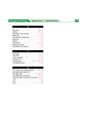 Page 75Settings and Printing 
MaintenanceSpecifications75
Saturation . . . . . . . . . . . . . . . . . . . . . . . .59, 60
Scaling  . . . . . . . . . . . . . . . . . . . . . . . . . .40, 41
Schema for color printing  . . . . . . . . . . . . . . .56
Screening  . . . . . . . . . . . . . . . . . . . . . . . .37, 39
Self-optimized Adjustment  . . . . . . . . . . . . . .37
Setup tab  . . . . . . . . . . . . . . . . . . . . . . . . . . .40
Shared  . . . . . . . . . . . . . . . . . . . . . . . . . . . . .45
Sharing...