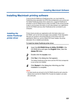 Page 101101 Installing Macintosh Software
Installing Macintosh printing software
To set up the KX-P8420 as a PostScript printer, you must install the 
PostScript printer description ﬁle (PPD) that corresponds to your printer and 
the Adobe PostScript printer driver (version 8.5.1 supports PostScript 3) 
provided on the KX-P8420 Driver & Utility CD-ROM. Printer drivers provide 
a way to communicate information on print jobs between your applications 
and the KX-P8420 (and any other PostScript printer connected to...
