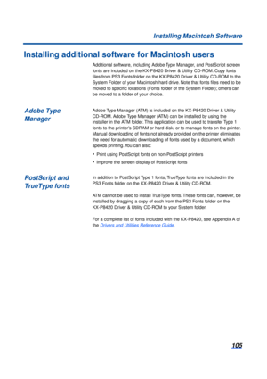 Page 105105
Installing Macintosh Software
Installing additional software for Macintosh users
Additional software, including Adobe Type Manager, and PostScript screen 
fonts are included on the KX-P8420 Driver & Utility CD-ROM. Copy fonts 
ﬁles from PS3 Fonts folder on the KX-P8420 Driver & Utility CD-ROM to the 
System Folder of your Macintosh hard drive. Note that fonts ﬁles need to be 
moved to speciﬁc locations (Fonts folder of the System Folder); others can 
be moved to a folder of your choice.
Adobe Type...