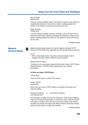 Page 109109 Setup from the Front Panel and WebSetup
Req. All Route
Yes/No [No*]
If source routing is enabled, select Yes to allow all routers on the network to 
broadcast the presence of the printer to clients, enabling packets from 
clients on the network to travel to the printer by any route.
Resp. All Route
Yes/No [No*]
If source routing is enabled, and Req. All Route is set to No, select Yes to 
allow all routers on the network to broadcast the presence of clients to the 
printer, enabling packets from...
