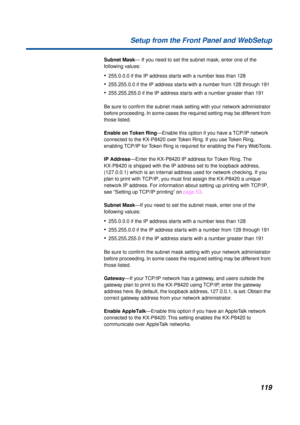 Page 119119 Setup from the Front Panel and WebSetup
Subnet Mask— If you need to set the subnet mask, enter one of the 
following values:
•255.0.0.0 if the IP address starts with a number less than 128
•255.255.0.0 if the IP address starts with a number from 128 through 191
•255.255.255.0 if the IP address starts with a number greater than 191
Be sure to conﬁrm the subnet mask setting with your network administrator 
before proceeding. In some cases the required setting may be different from 
those listed.
Enable...