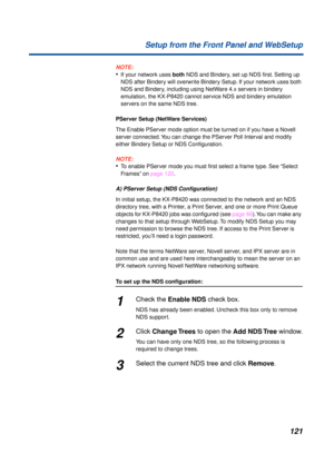 Page 121121 Setup from the Front Panel and WebSetup
NOTE:
•If your network uses both NDS and Bindery, set up NDS ﬁrst. Setting up 
NDS after Bindery will overwrite Bindery Setup. If your network uses both 
NDS and Bindery, including using NetWare 4.x servers in bindery 
emulation, the KX-P8420 cannot service NDS and bindery emulation 
servers on the same NDS tree.
PServer Setup (NetWare Services)
The Enable PServer mode option must be turned on if you have a Novell 
server connected. You can change the PServer...