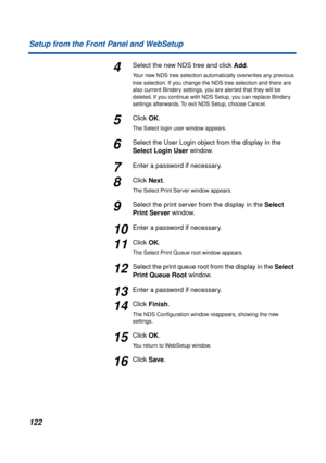 Page 122122 Setup from the Front Panel and WebSetup
4Select the new NDS tree and click Add.
Your new NDS tree selection automatically overwrites any previous 
tree selection. If you change the NDS tree selection and there are 
also current Bindery settings, you are alerted that they will be 
deleted. If you continue with NDS Setup, you can replace Bindery 
settings afterwards. To exit NDS Setup, choose Cancel.
5Click OK.
The Select login user window appears.
6Select the User Login object from the display in the...