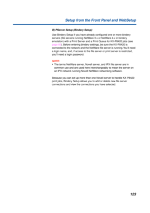Page 123123 Setup from the Front Panel and WebSetup
B) PServer Setup (Bindery Setup)
Use Bindery Setup if you have already conﬁgured one or more bindery 
servers (ﬁle servers running NetWare 3.x or NetWare 4.x in bindery 
emulation) with a Print Server and a Print Queue for KX-P8420 jobs (see 
page 66). Before entering bindery settings, be sure the KX-P8420 is 
connected to the network and the NetWare ﬁle server is running. You’ll need 
a login name, and, if access to the ﬁle server or print server is...