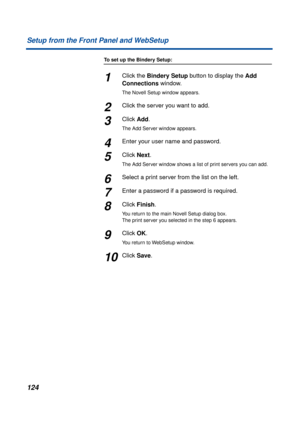 Page 124124 Setup from the Front Panel and WebSetup
To set up the Bindery Setup:
1Click the Bindery Setup button to display the Add 
Connections window.
The Novell Setup window appears.
2Click the server you want to add.
3Click Add.
The Add Server window appears.
4Enter your user name and password.
5Click Next.
The Add Server window shows a list of print servers you can add.
6Select a print server from the list on the left.
7Enter a password if a password is required.
8Click Finish.
You return to the main Novell...