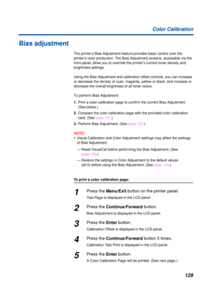 Page 129129 Color Calibration
Bias adjustment
The printer’s Bias Adjustment feature provides basic control over the 
printer’s color production. The Bias Adjustment screens, accessible via the 
front panel, allow you to override the printer’s current toner density and 
brightness settings.
Using the Bias Adjustment and calibration offset controls, you can increase 
or decrease the density of cyan, magenta, yellow or black, and increase or 
decrease the overall brightness of all toner colors.
To perform Bias...