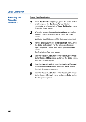 Page 140140 Color Calibration
To reset VisualCal calibration:
1From Ready or Ready(Sleep), press the Menu button 
and then press the Continue/Forward button 
repeatedly to advance to the Visual Calibration menu. 
Press the Enter button.
2When the screen displays Endpoint Page on the first 
line and Print on the second line, press the Enter 
button.
Wait for the VisualCal Limits and 30% Match page to be printed.
3For the Black Low menu and Black High menu, press 
the Enter button each. For the subsequent menus:...