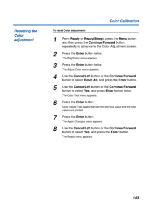 Page 143143 Color Calibration
To reset Color adjustment:
1From Ready or Ready(Sleep), press the Menu button 
and then press the Continue/Forward button 
repeatedly to advance to the Color Adjustment screen. 
2Press the Enter button twice.
The Brightness menu appears.
3Press the Enter button twice. 
The Adjust Color menu appears.
4Use the Cancel/Left button or the Continue/Forward 
button to select Reset All, and press the Enter button.
5Use the Cancel/Left button or the Continue/Forward 
button to select Yes,...