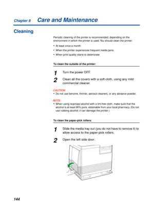 Page 144Chapter 8
144Care and Maintenance
Cleaning
Periodic cleaning of the printer is recommended, depending on the 
environment in which the printer is used. You should clean the printer:
•At least once a month
•When the printer experiences frequent media jams
•When print quality starts to deteriorate
To clean the outside of the printer:
1Turn the power OFF.
2Clean all the covers with a soft cloth, using any mild 
commercial cleaner.
CAUTION:
•Do not use benzine, thinner, aerosol cleaners, or any abrasive...