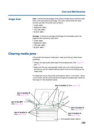 Page 153 
153 Care and Maintenance 
Last  
—It shows the percentage of the whole printable area covered by each 
toner in the previously printed page. This menu cannot show the value 
correctly just after the printer was turned on. 
• 
CYAN: ###% 
• 
MAGENTA: ###% 
• 
YELLOW: ###% 
• 
BLACK: ###%  
Average  
—It shows the average percentage of the printable area of all 
pages printed covered by each toner. 
• 
CYAN: ###% 
• 
MAGENTA: ###% 
• 
YELLOW: ###% 
• 
BLACK: ###% 
Clearing media jams 
If the printer has...