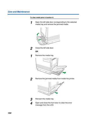 Page 154154 Care and Maintenance
To clear media jams in location A:
1Open the left side door corresponding to the selected 
media tray and remove the jammed media.
2Close the left side door.
OR
1Remove the media tray.
2Remove the jammed media from inside the printer.
3Reinsert the media tray.
4Open and close the front door to clear the error 
message from the LCD. 