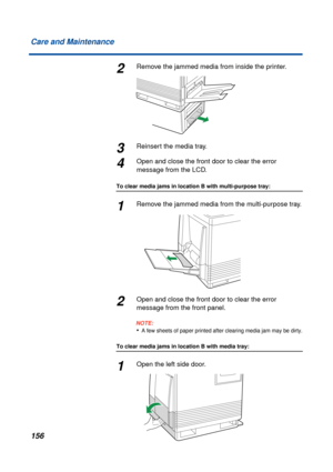 Page 156 
156 Care and Maintenance 
2 
Remove the jammed media from inside the printer. 
3 
Reinsert the media tray. 
4 
Open and close the front door to clear the error 
message from the LCD. 
To clear media jams in location B with multi-purpose tray: 
1 
Remove the jammed media from the multi-purpose tray. 
2 
Open and close the front door to clear the error 
message from the front panel.
NOTE:
 
•
 
A few sheets of paper printed after clearing media jam may be dirty.
 
To clear media jams in location B with...