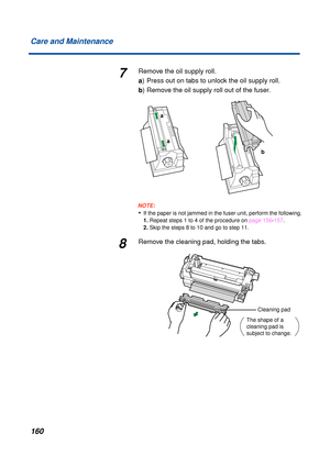 Page 160160 Care and Maintenance
7Remove the oil supply roll.
a) Press out on tabs to unlock the oil supply roll.
b) Remove the oil supply roll out of the fuser.
NOTE:
•If the paper is not jammed in the fuser unit, perform the following. 
1. Repeat steps 1 to 4 of the procedure on page 156-157.
2. Skip the steps 8 to 10 and go to step 11.
8Remove the cleaning pad, holding the tabs.
b
a
a
The shape of a 
cleaning pad is 
subject to change.
Cleaning pad 