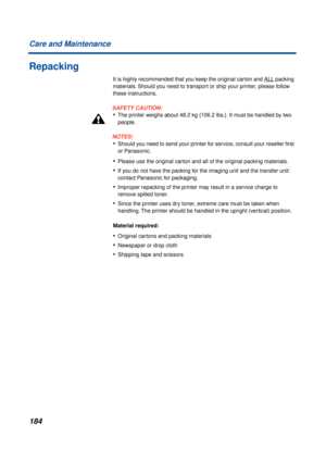 Page 184184 Care and Maintenance
Repacking
It is highly recommended that you keep the original carton and ALL packing 
materials. Should you need to transport or ship your printer, please follow 
these instructions.
SAFETY CAUTION:
•The printer weighs about 48.2 kg {106.2 lbs.}. It must be handled by two 
people.
NOTES:
•Should you need to send your printer for service, consult your reseller ﬁrst 
or Panasonic.
•Please use the original carton and all of the original packing materials.
•If you do not have the...