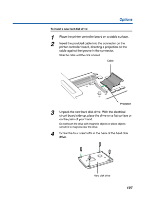 Page 197197 Options
To install a new hard disk drive:
1Place the printer controller board on a stable surface. 
2Insert the provided cable into the connector on the 
printer controller board, directing a projection on the 
cable against the groove in the connector.
Slide the cable until the click is heard.
3Unpack the new hard disk drive. With the electrical 
circuit board side up, place the drive on a flat surface or 
on the palm of your hand.
Do not touch the drive with magnetic objects or place objects...