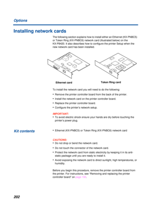 Page 202202 Options
Installing network cards
The following section explains how to install either an Ethernet (KX-PNBC5) 
or Token Ring (KX-PNBC6) network card (illustrated below) on the 
KX-P8420. It also describes how to configure the printer Setup when the 
new network card has been installed. 
To install the network card you will need to do the following:
•Remove the printer controller board from the back of the printer.
•Install the network card on the printer controller board.
•Replace the printer...