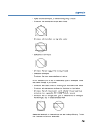 Page 211211 Appendix
•Highly textured envelopes, or with extremely shiny surfaces
•Envelopes that seal by removing a peel-off strip
•Envelopes with more than one flap to be sealed
•Self-adhesive envelopes
•Envelopes that are baggy or not sharply creased
•Embossed envelopes
•Envelopes that have previously been printed on
Do not attempt to print on any of the following types of envelopes. These 
may cause damage to your printer.
•Envelopes with clasps, snaps or tie strings (as illustrated on left below)
•Envelopes...