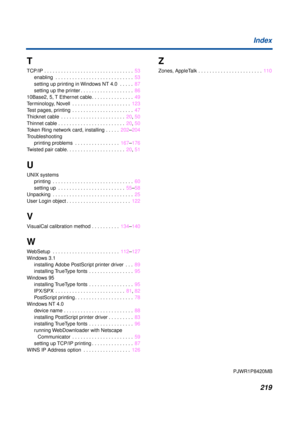 Page 219219 Index
T
TCP/IP . . . . . . . . . . . . . . . . . . . . . . . . . . . . . . . .  53
enabling  . . . . . . . . . . . . . . . . . . . . . . . . . . . .  53
setting up printing in Windows NT 4.0  . . . . .  87
setting up the printer . . . . . . . . . . . . . . . . . . .  86
10Base2, 5, T Ethernet cable. . . . . . . . . . . . . . .  49
Terminology, Novell  . . . . . . . . . . . . . . . . . . . . .  123
Test pages, printing  . . . . . . . . . . . . . . . . . . . . . .  47
Thicknet cable  . . . . . . . . ....