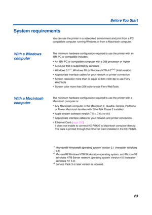Page 2323 Before You  Start
System requirements
You can use the printer in a networked environment and print from a PC 
compatible computer running Windows or from a Macintosh computer.
The minimum hardware conﬁguration required to use the printer with an 
IBM PC or compatible includes:
•An IBM PC or compatible computer with a 386 processor or higher
•A mouse that is supported by Windows
•Windows 3.1*1, Windows 95 or Windows NT® 4.0*2*3 (Intel version)
•Appropriate interface cables for your network or printer...