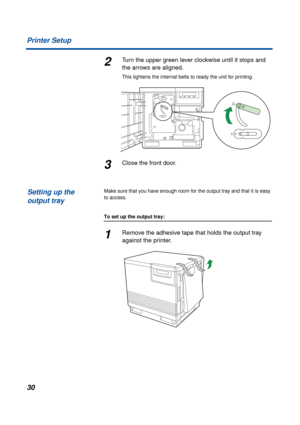 Page 3030 Printer Setup
2Turn the upper green lever clockwise until it stops and 
the arrows are aligned.
This tightens the internal belts to ready the unit for printing.
3Close the front door.
Make sure that you have enough room for the output tray and that it is easy 
to access.
To set up the output tray:
1Remove the adhesive tape that holds the output tray 
against the printer.
Setting up the 
output tray 