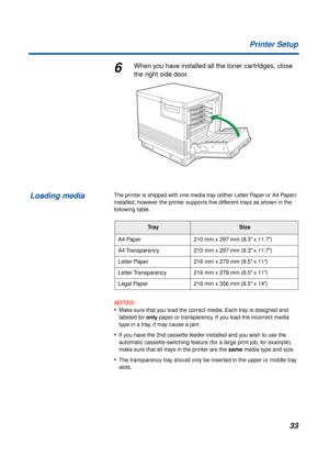 Page 3333 Printer Setup
6When you have installed all the toner cartridges, close 
the right side door.
The printer is shipped with one media tray (either Letter Paper or A4 Paper) 
installed, however the printer supports ﬁve different trays as shown in the 
following table.
NOTES:
•Make sure that you load the correct media. Each tray is designed and 
labeled for only paper or transparency. If you load the incorrect media 
type in a tray, it may cause a jam.
•If you have the 2nd cassette feeder installed and you...