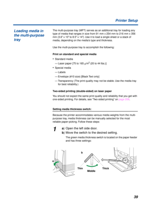 Page 3939 Printer Setup
The multi-purpose tray (MPT) serves as an additional tray for loading any 
type of media that ranges in size from 91 mm x 254 mm to 216 mm x 356 
mm (3.6 x 10 to 8.5 x 14). Use it to load a single sheet or a stack of 
media, depending on the media’s type and thickness.
Use the multi-purpose tray to accomplish the following:
Print on standard and special media
•Standard media
— Laser paper [75 to 165 g/m
2 (20 to 44 lbs.)]
•Special media
— Labels
— Envelope (#10 size) [Black Text only]
—...