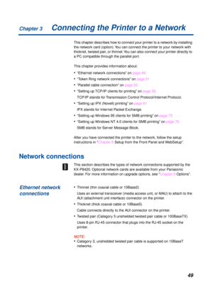 Page 49Chapter 3
49Connecting the Printer to a Network
This chapter describes how to connect your printer to a network by installing 
the network card (option). You can connect the printer to your network with 
thicknet, twisted pair, or thinnet. You can also connect your printer directly to 
a PC compatible through the parallel port.
This chapter provides information about:
•“Ethernet network connections” on page 49
•“Token Ring network connections” on page 51
•“Parallel cable connection” on page 52
•“Setting...