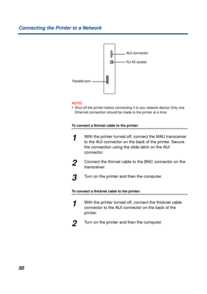 Page 5050 Connecting the Printer to a Network
NOTE:
•Shut off the printer before connecting it to any network device. Only one 
Ethernet connection should be made to the printer at a time.
To connect a thinnet cable to the printer:
1With the printer turned off, connect the MAU transceiver 
to the AUI connector on the back of the printer. Secure 
the connection using the slide latch on the AUI 
connector.
2Connect the thinnet cable to the BNC connector on the 
transceiver.
3Turn on the printer and then the...