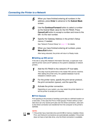 Page 5454 Connecting the Printer to a Network
5When you have ﬁnished entering all numbers in the 
address, press Enter to advance to the Subnet Mask 
screen.
6Use the Continue/Forward button to select a number 
as the Subnet Mask value for the KX-P8420. Press 
Cancel/Left button to accept a number and move to the 
left—to the next number. 
7Specify the Gateway Address in the printer’s Setup 
menus, if needed.
See “Network Protocol Setup” on page 109 for details.
8When you have ﬁnished entering all numbers,...