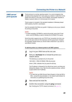 Page 5555 Connecting the Printer to a Network
The lpr protocol is a printer spooling system. It is a set of programs that 
accepts printing requests from many users on a network, routes them to the 
proper print server (in this case, the KX-P8420), and accepts requests to 
display a queue’s status or to remove jobs from a queue.
The lpr system is included in the standard installation of Berkeley-based 
UNIX systems, SunOS 4, and Solaris.
Use the examples that follow as a guide in helping you set up your network...