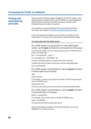 Page 6060
Connecting the Printer to a Network
Once the printer has been properly installed on the TCP/IP network, users 
should be able to send print jobs to the KX-P8420 from most applications. 
UNIX clients also commonly use UNIX printing commands to print 
PostScript ﬁles and text ﬁles to the printer.
For information on printing PostScript ﬁles and text ﬁles using UNIX 
commands, see Chapter 3 of 
Drivers and Utilities Reference Guide.
If you have superuser privileges you can remove any lpd jobs from the...